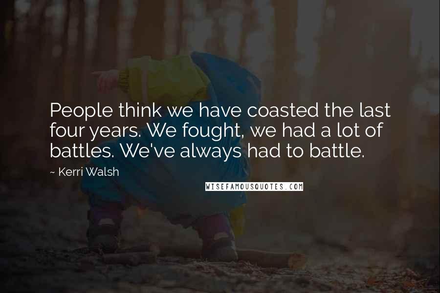 Kerri Walsh Quotes: People think we have coasted the last four years. We fought, we had a lot of battles. We've always had to battle.