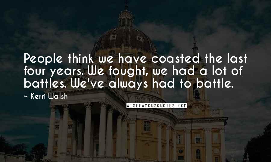 Kerri Walsh Quotes: People think we have coasted the last four years. We fought, we had a lot of battles. We've always had to battle.