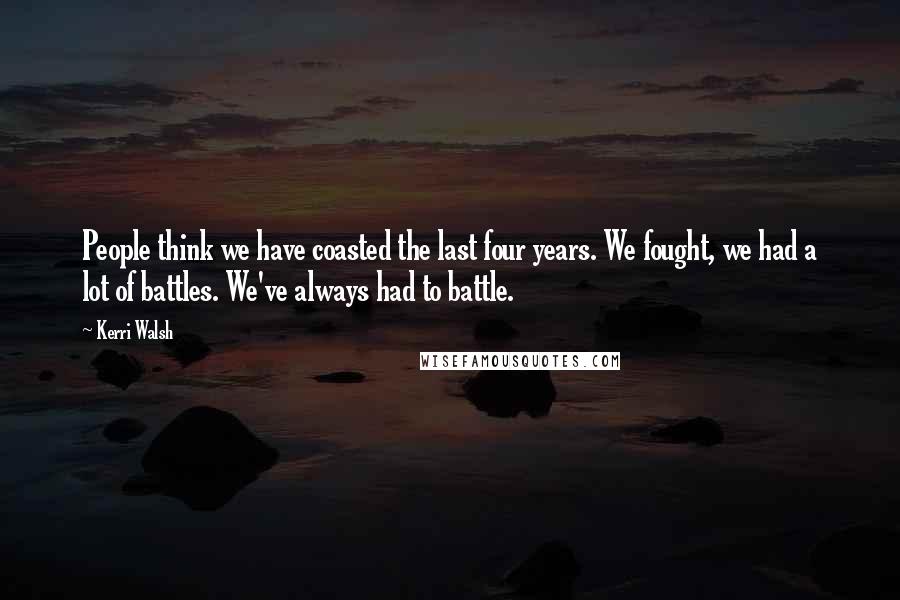 Kerri Walsh Quotes: People think we have coasted the last four years. We fought, we had a lot of battles. We've always had to battle.