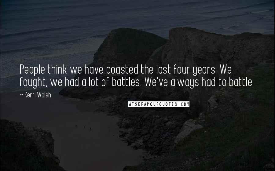 Kerri Walsh Quotes: People think we have coasted the last four years. We fought, we had a lot of battles. We've always had to battle.