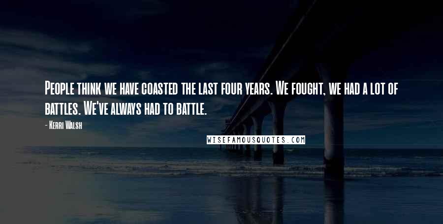Kerri Walsh Quotes: People think we have coasted the last four years. We fought, we had a lot of battles. We've always had to battle.