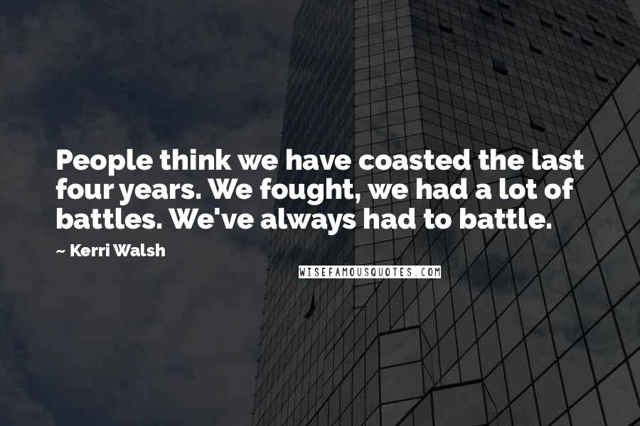 Kerri Walsh Quotes: People think we have coasted the last four years. We fought, we had a lot of battles. We've always had to battle.