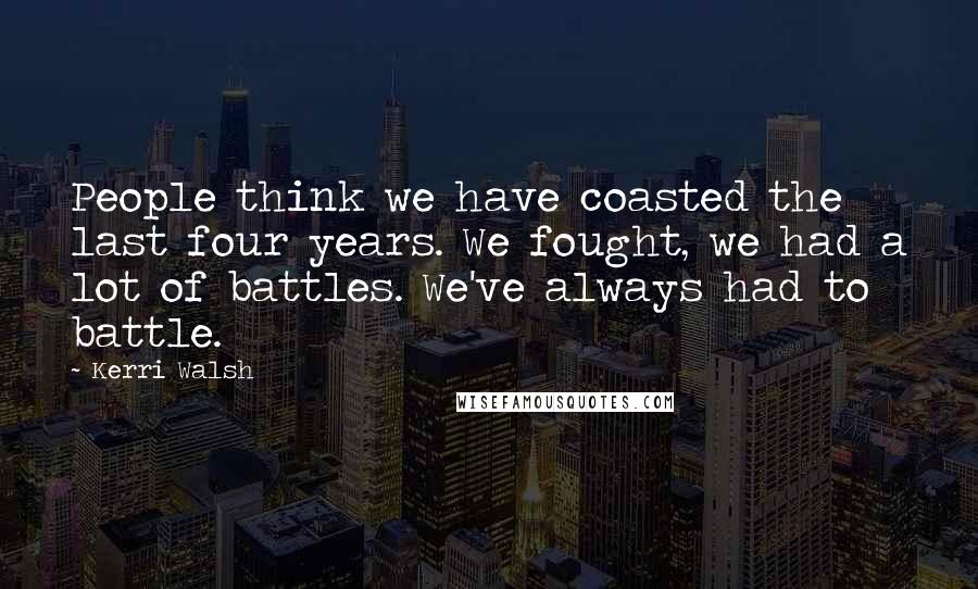 Kerri Walsh Quotes: People think we have coasted the last four years. We fought, we had a lot of battles. We've always had to battle.