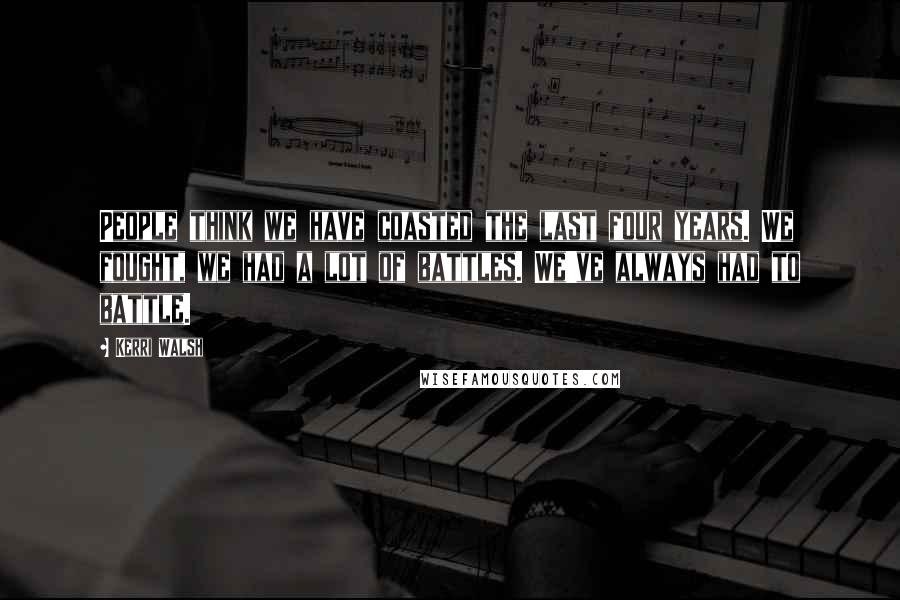 Kerri Walsh Quotes: People think we have coasted the last four years. We fought, we had a lot of battles. We've always had to battle.