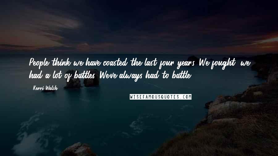 Kerri Walsh Quotes: People think we have coasted the last four years. We fought, we had a lot of battles. We've always had to battle.