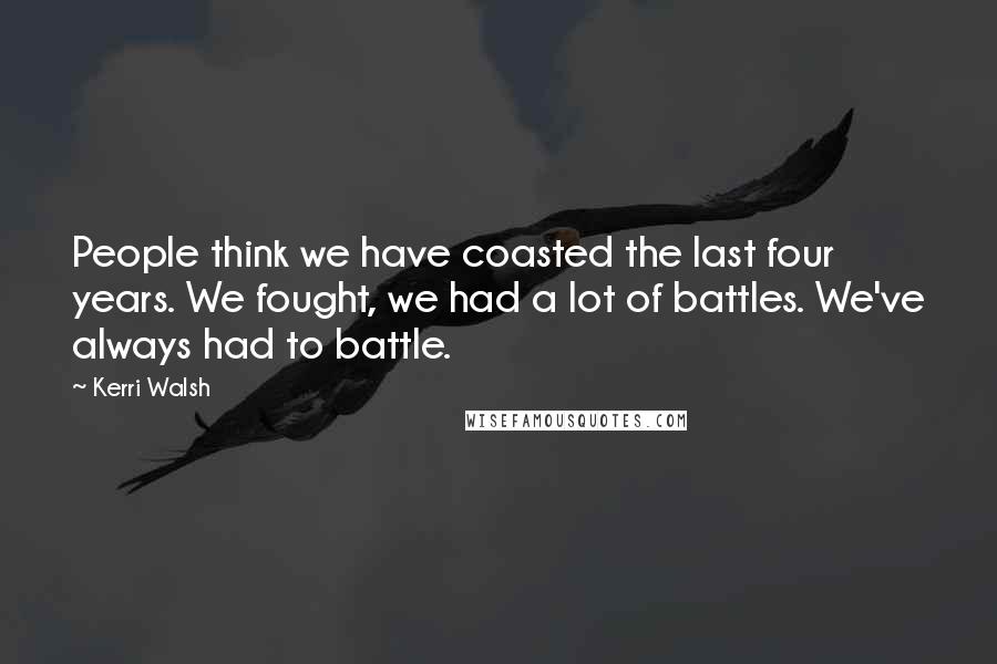 Kerri Walsh Quotes: People think we have coasted the last four years. We fought, we had a lot of battles. We've always had to battle.