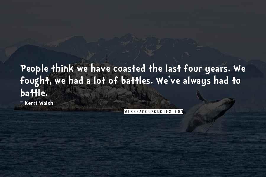 Kerri Walsh Quotes: People think we have coasted the last four years. We fought, we had a lot of battles. We've always had to battle.