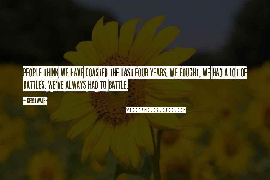 Kerri Walsh Quotes: People think we have coasted the last four years. We fought, we had a lot of battles. We've always had to battle.