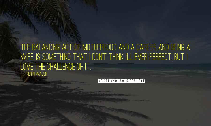 Kerri Walsh Quotes: The balancing act of motherhood and a career, and being a wife, is something that I don't think I'll ever perfect, but I love the challenge of it.