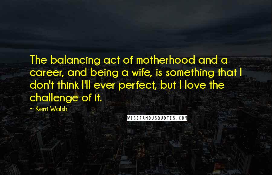 Kerri Walsh Quotes: The balancing act of motherhood and a career, and being a wife, is something that I don't think I'll ever perfect, but I love the challenge of it.