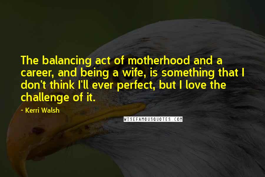 Kerri Walsh Quotes: The balancing act of motherhood and a career, and being a wife, is something that I don't think I'll ever perfect, but I love the challenge of it.