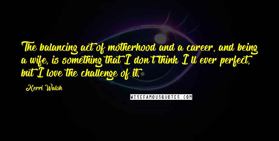 Kerri Walsh Quotes: The balancing act of motherhood and a career, and being a wife, is something that I don't think I'll ever perfect, but I love the challenge of it.