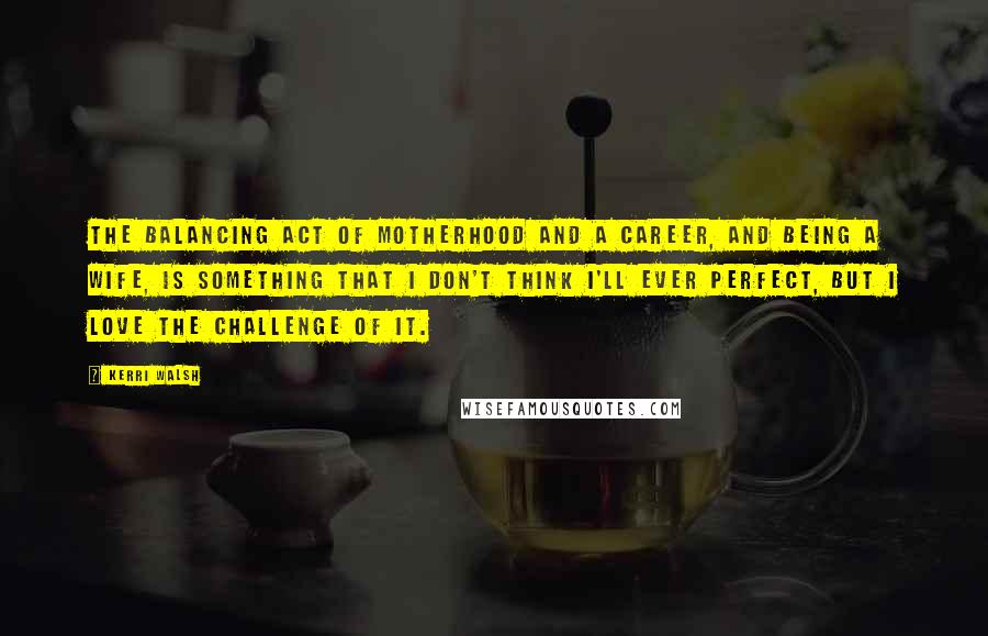 Kerri Walsh Quotes: The balancing act of motherhood and a career, and being a wife, is something that I don't think I'll ever perfect, but I love the challenge of it.