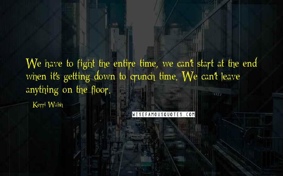 Kerri Walsh Quotes: We have to fight the entire time, we can't start at the end when it's getting down to crunch time. We can't leave anything on the floor.