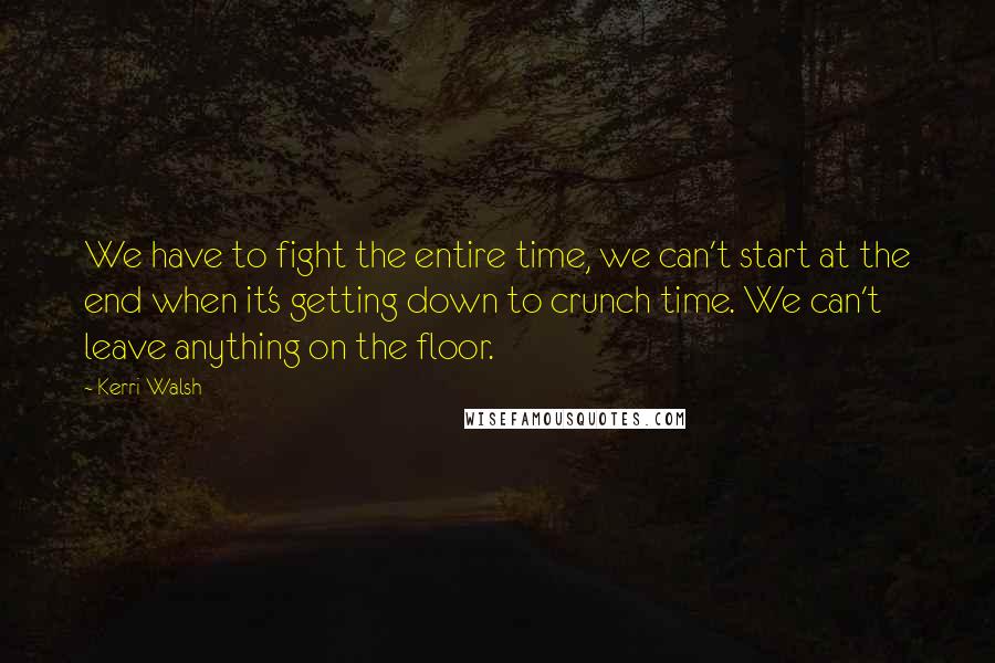 Kerri Walsh Quotes: We have to fight the entire time, we can't start at the end when it's getting down to crunch time. We can't leave anything on the floor.