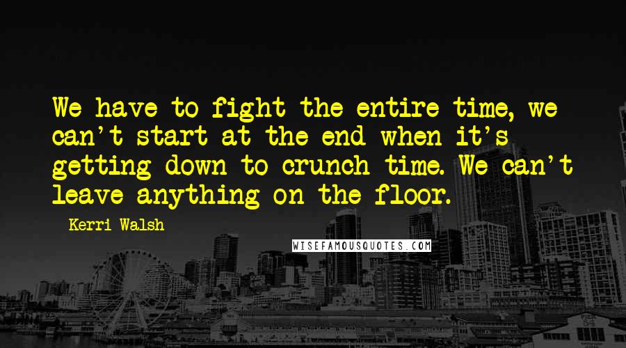 Kerri Walsh Quotes: We have to fight the entire time, we can't start at the end when it's getting down to crunch time. We can't leave anything on the floor.