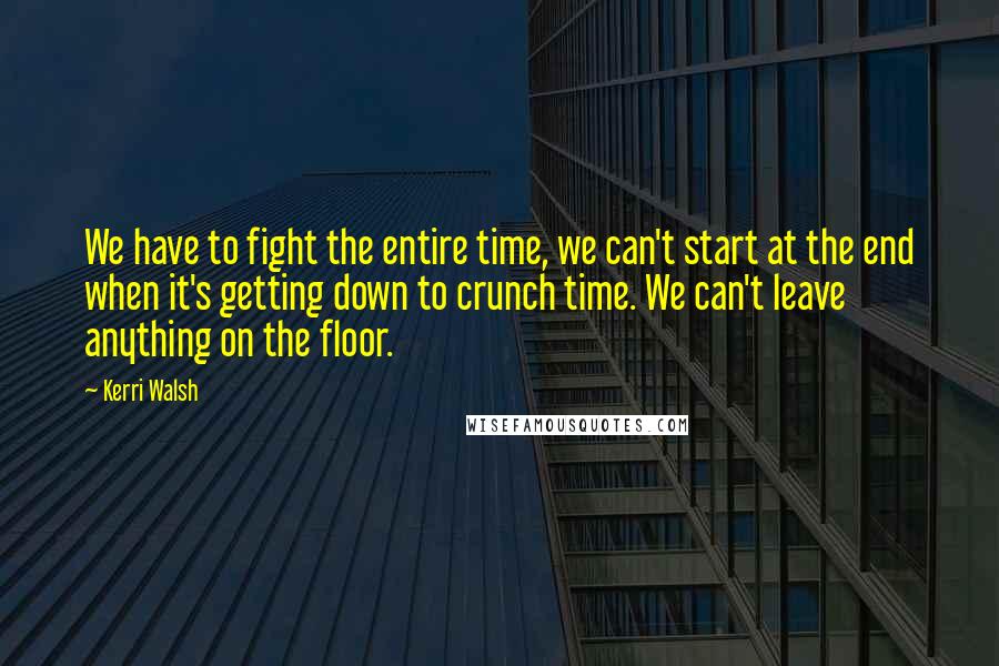 Kerri Walsh Quotes: We have to fight the entire time, we can't start at the end when it's getting down to crunch time. We can't leave anything on the floor.