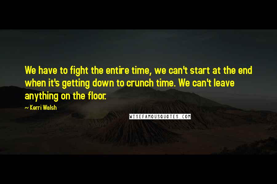 Kerri Walsh Quotes: We have to fight the entire time, we can't start at the end when it's getting down to crunch time. We can't leave anything on the floor.