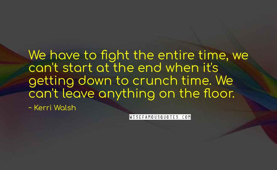 Kerri Walsh Quotes: We have to fight the entire time, we can't start at the end when it's getting down to crunch time. We can't leave anything on the floor.