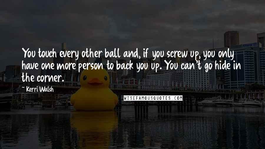 Kerri Walsh Quotes: You touch every other ball and, if you screw up, you only have one more person to back you up. You can't go hide in the corner.