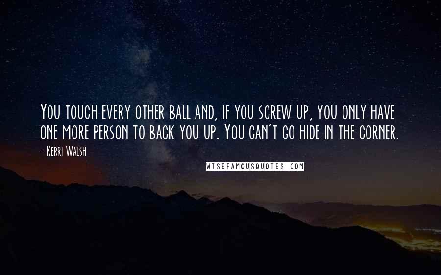 Kerri Walsh Quotes: You touch every other ball and, if you screw up, you only have one more person to back you up. You can't go hide in the corner.