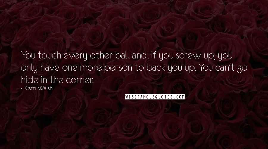 Kerri Walsh Quotes: You touch every other ball and, if you screw up, you only have one more person to back you up. You can't go hide in the corner.