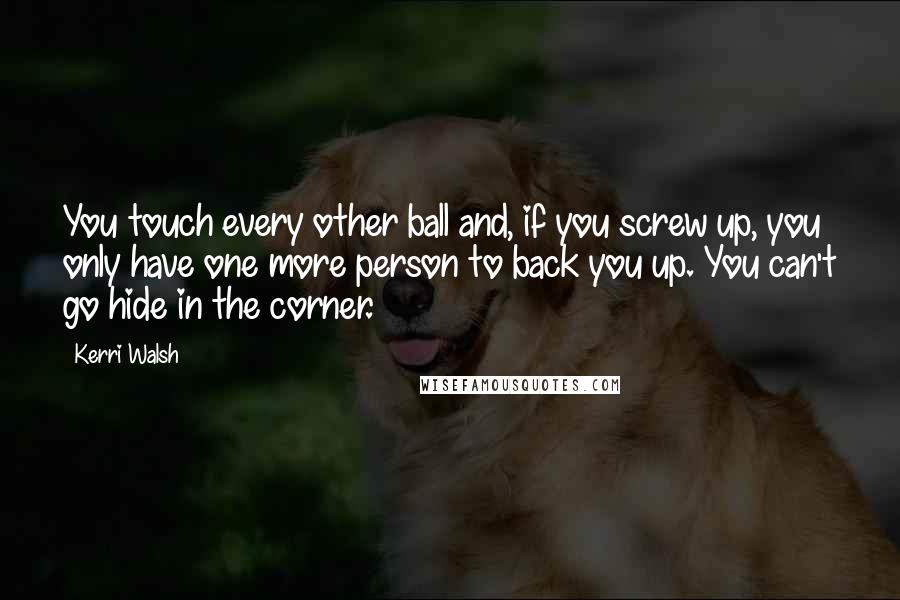 Kerri Walsh Quotes: You touch every other ball and, if you screw up, you only have one more person to back you up. You can't go hide in the corner.