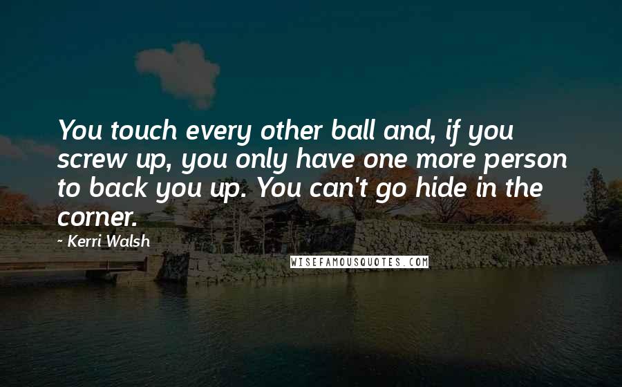 Kerri Walsh Quotes: You touch every other ball and, if you screw up, you only have one more person to back you up. You can't go hide in the corner.