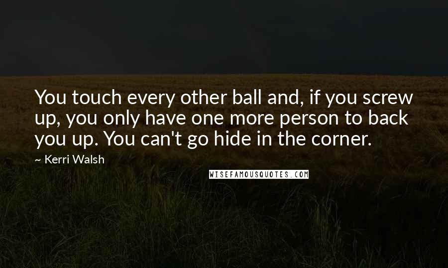 Kerri Walsh Quotes: You touch every other ball and, if you screw up, you only have one more person to back you up. You can't go hide in the corner.