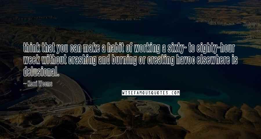 Kerri Weems Quotes: think that you can make a habit of working a sixty- to eighty-hour week without crashing and burning or creating havoc elsewhere is delusional.