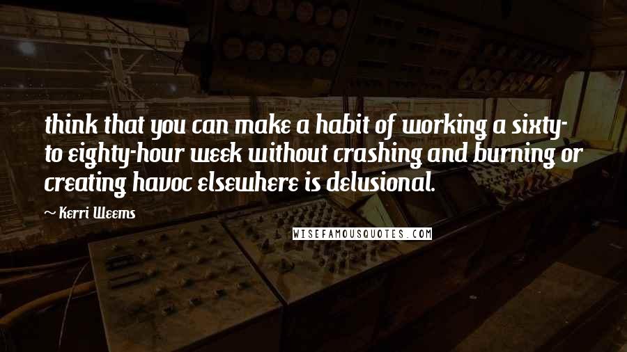 Kerri Weems Quotes: think that you can make a habit of working a sixty- to eighty-hour week without crashing and burning or creating havoc elsewhere is delusional.