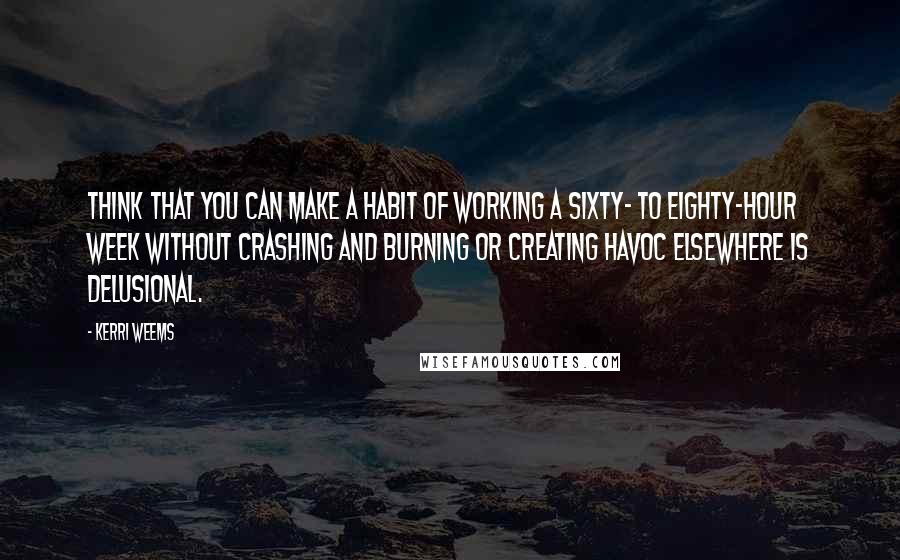Kerri Weems Quotes: think that you can make a habit of working a sixty- to eighty-hour week without crashing and burning or creating havoc elsewhere is delusional.
