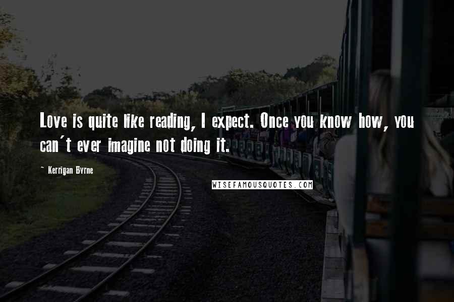Kerrigan Byrne Quotes: Love is quite like reading, I expect. Once you know how, you can't ever imagine not doing it.