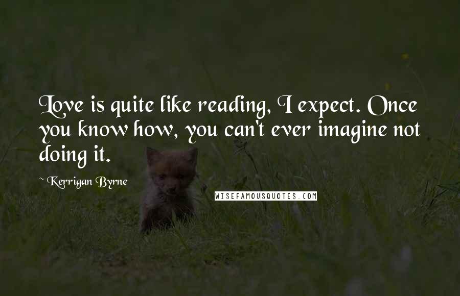 Kerrigan Byrne Quotes: Love is quite like reading, I expect. Once you know how, you can't ever imagine not doing it.