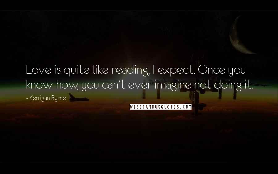 Kerrigan Byrne Quotes: Love is quite like reading, I expect. Once you know how, you can't ever imagine not doing it.