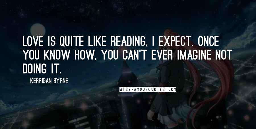 Kerrigan Byrne Quotes: Love is quite like reading, I expect. Once you know how, you can't ever imagine not doing it.