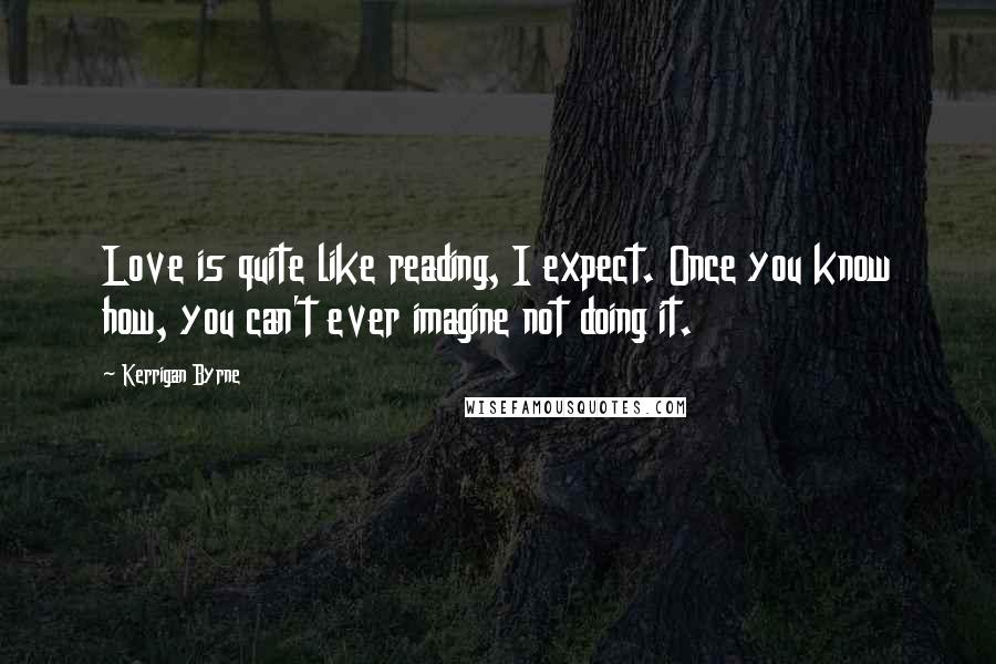 Kerrigan Byrne Quotes: Love is quite like reading, I expect. Once you know how, you can't ever imagine not doing it.