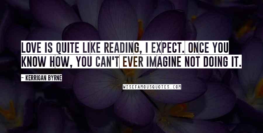 Kerrigan Byrne Quotes: Love is quite like reading, I expect. Once you know how, you can't ever imagine not doing it.