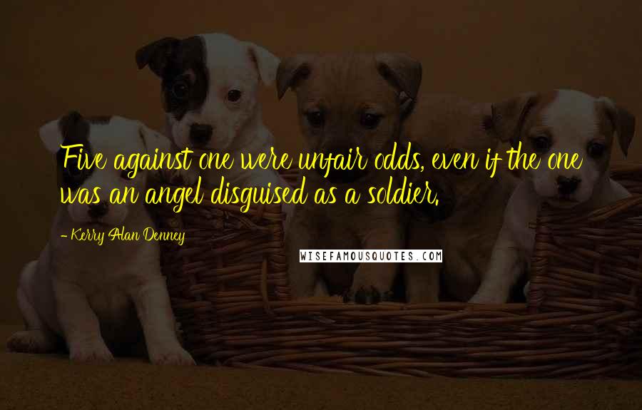 Kerry Alan Denney Quotes: Five against one were unfair odds, even if the one was an angel disguised as a soldier.