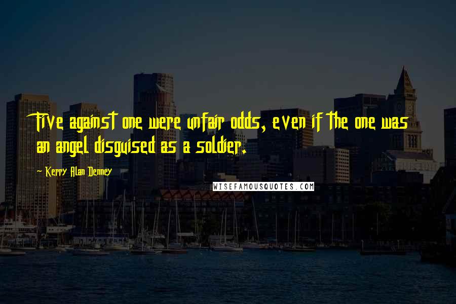 Kerry Alan Denney Quotes: Five against one were unfair odds, even if the one was an angel disguised as a soldier.