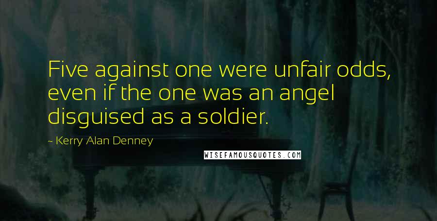 Kerry Alan Denney Quotes: Five against one were unfair odds, even if the one was an angel disguised as a soldier.