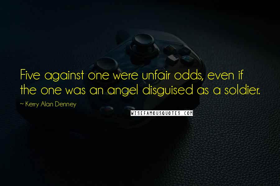 Kerry Alan Denney Quotes: Five against one were unfair odds, even if the one was an angel disguised as a soldier.