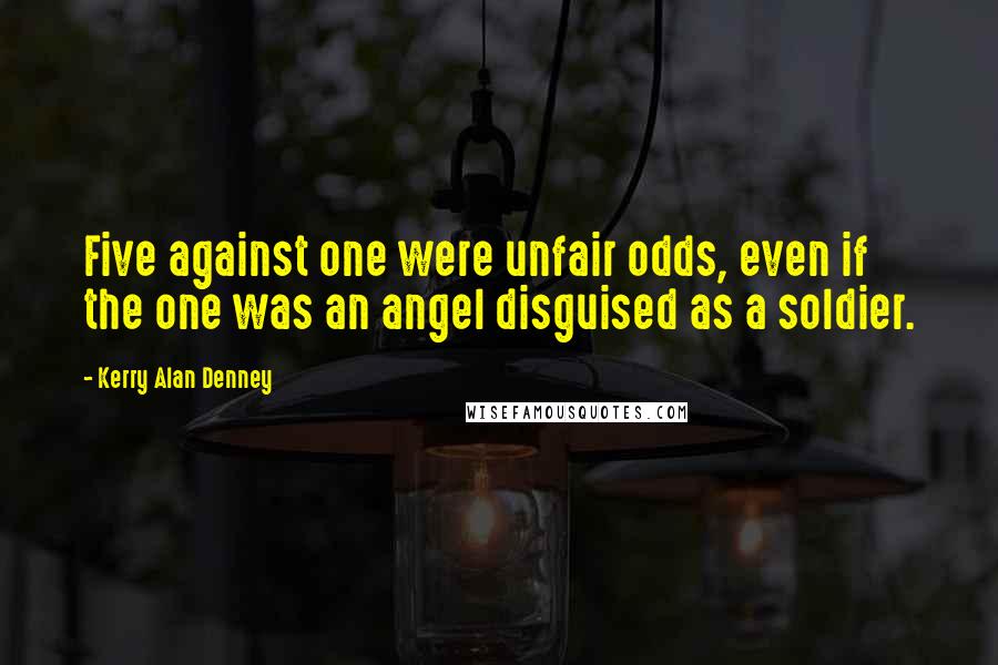 Kerry Alan Denney Quotes: Five against one were unfair odds, even if the one was an angel disguised as a soldier.