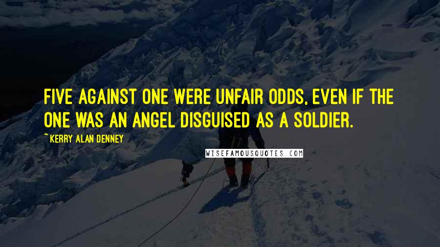 Kerry Alan Denney Quotes: Five against one were unfair odds, even if the one was an angel disguised as a soldier.