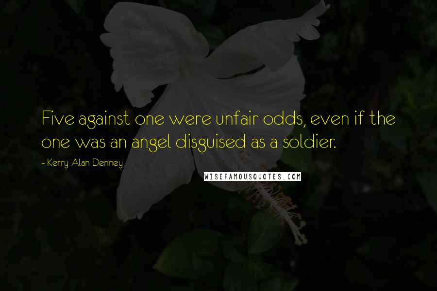 Kerry Alan Denney Quotes: Five against one were unfair odds, even if the one was an angel disguised as a soldier.