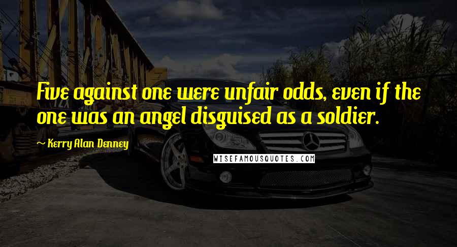 Kerry Alan Denney Quotes: Five against one were unfair odds, even if the one was an angel disguised as a soldier.