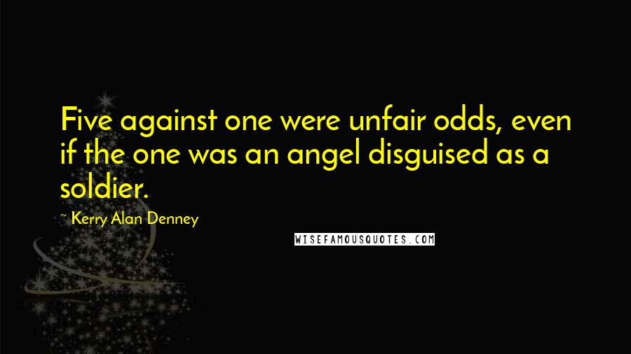 Kerry Alan Denney Quotes: Five against one were unfair odds, even if the one was an angel disguised as a soldier.
