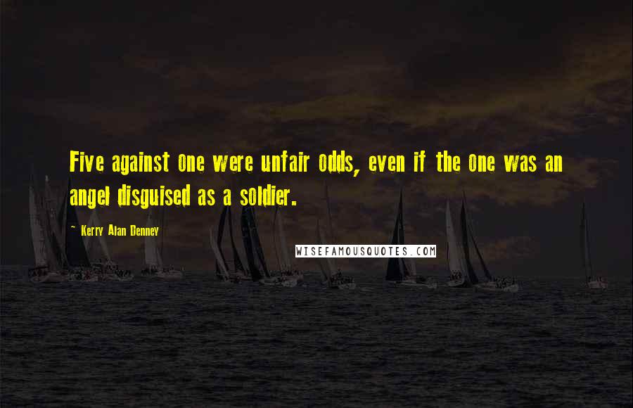 Kerry Alan Denney Quotes: Five against one were unfair odds, even if the one was an angel disguised as a soldier.