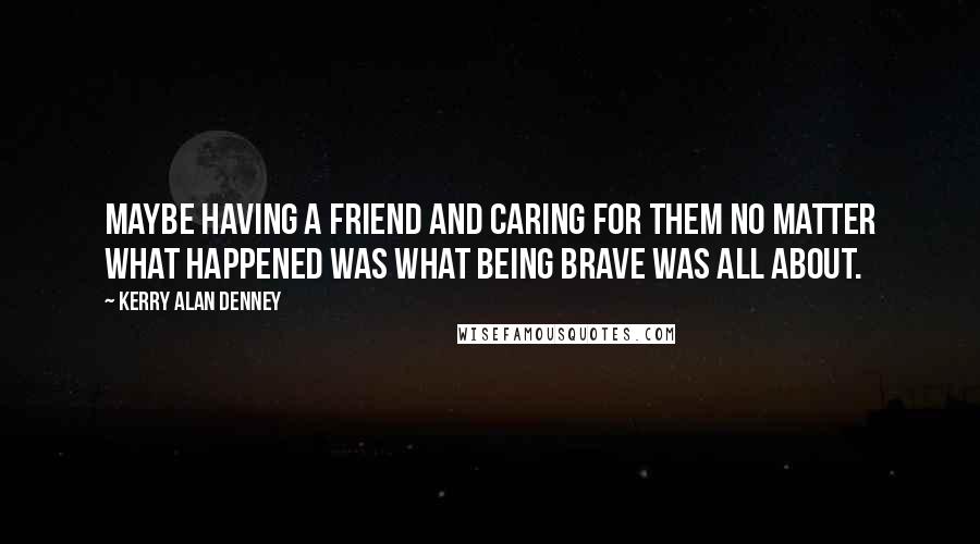 Kerry Alan Denney Quotes: Maybe having a friend and caring for them no matter what happened was what being brave was all about.