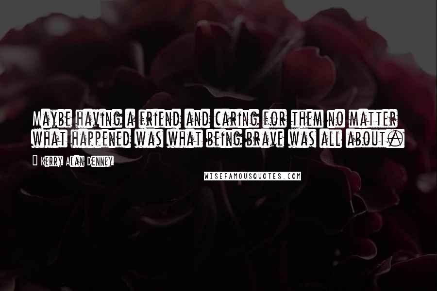 Kerry Alan Denney Quotes: Maybe having a friend and caring for them no matter what happened was what being brave was all about.